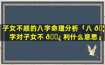 子女不顺的八字命理分析「八 🦆 字对子女不 🌿 利什么意思」